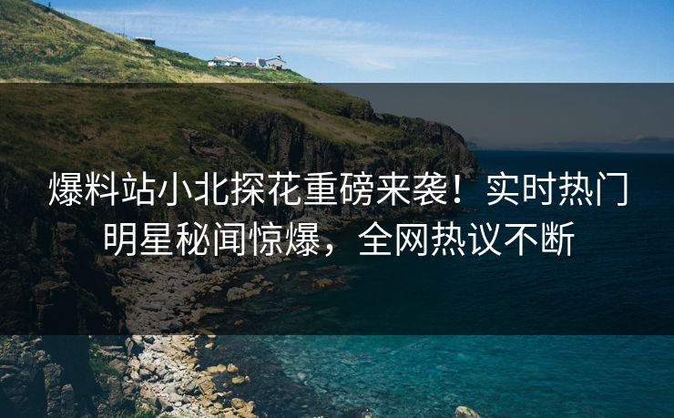 爆料站小北探花重磅来袭！实时热门明星秘闻惊爆，全网热议不断