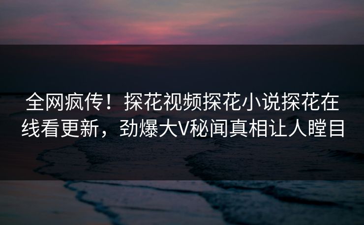 全网疯传！探花视频探花小说探花在线看更新，劲爆大V秘闻真相让人瞠目