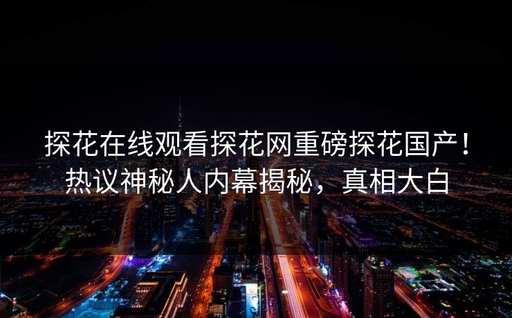 探花在线观看探花网重磅探花国产！热议神秘人内幕揭秘，真相大白