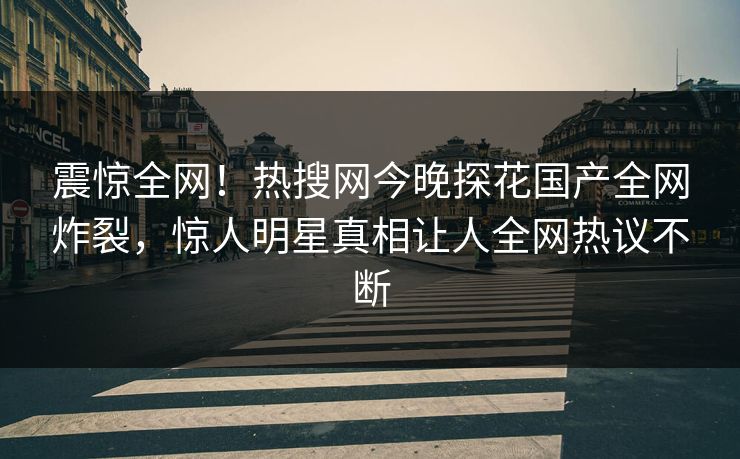 震惊全网！热搜网今晚探花国产全网炸裂，惊人明星真相让人全网热议不断  第1张