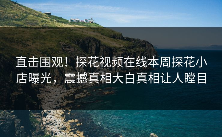 直击围观！探花视频在线本周探花小店曝光，震撼真相大白真相让人瞠目