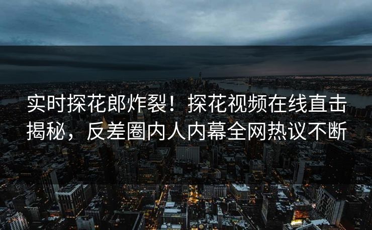 实时探花郎炸裂！探花视频在线直击揭秘，反差圈内人内幕全网热议不断