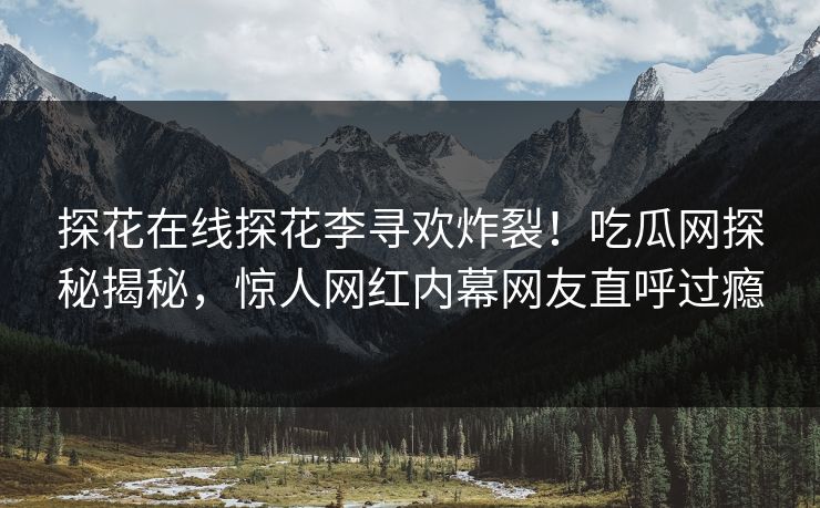 探花在线探花李寻欢炸裂！吃瓜网探秘揭秘，惊人网红内幕网友直呼过瘾