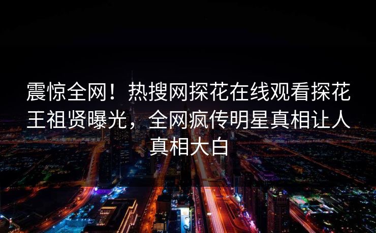 震惊全网！热搜网探花在线观看探花王祖贤曝光，全网疯传明星真相让人真相大白