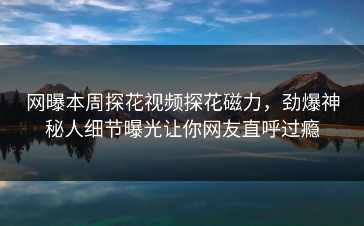 网曝本周探花视频探花磁力，劲爆神秘人细节曝光让你网友直呼过瘾
