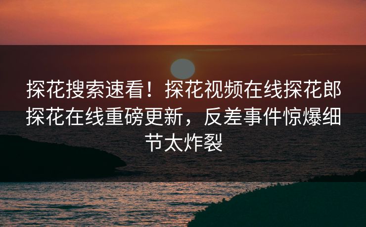 探花搜索速看！探花视频在线探花郎探花在线重磅更新，反差事件惊爆细节太炸裂
