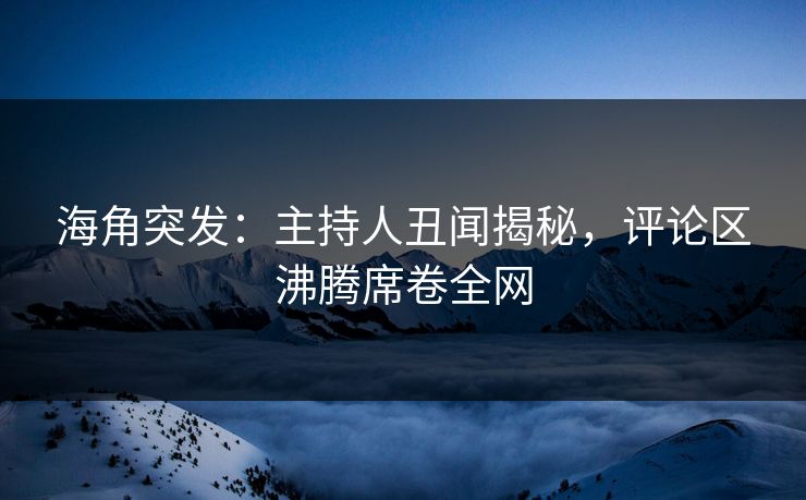 海角突发：主持人丑闻揭秘，评论区沸腾席卷全网  第1张