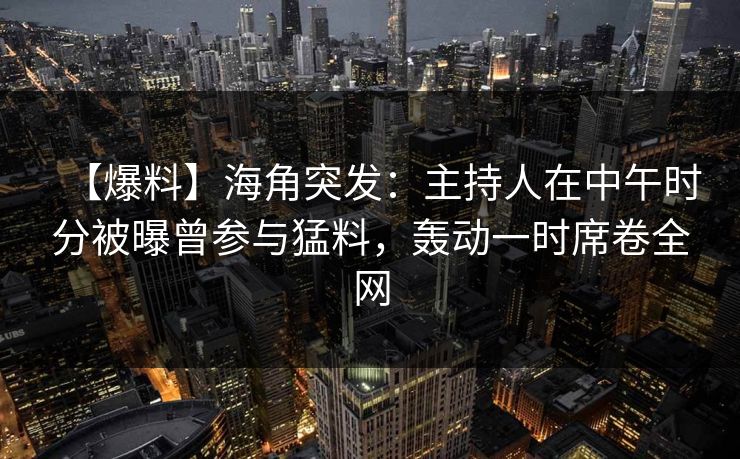 【爆料】海角突发：主持人在中午时分被曝曾参与猛料，轰动一时席卷全网  第1张