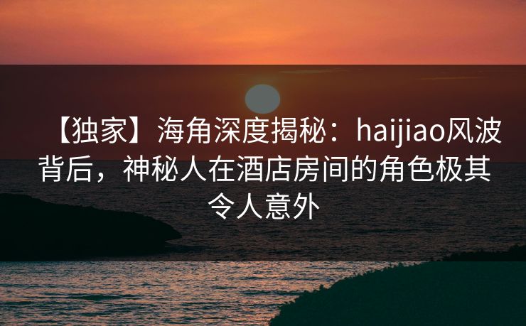 【独家】海角深度揭秘：haijiao风波背后，神秘人在酒店房间的角色极其令人意外  第1张