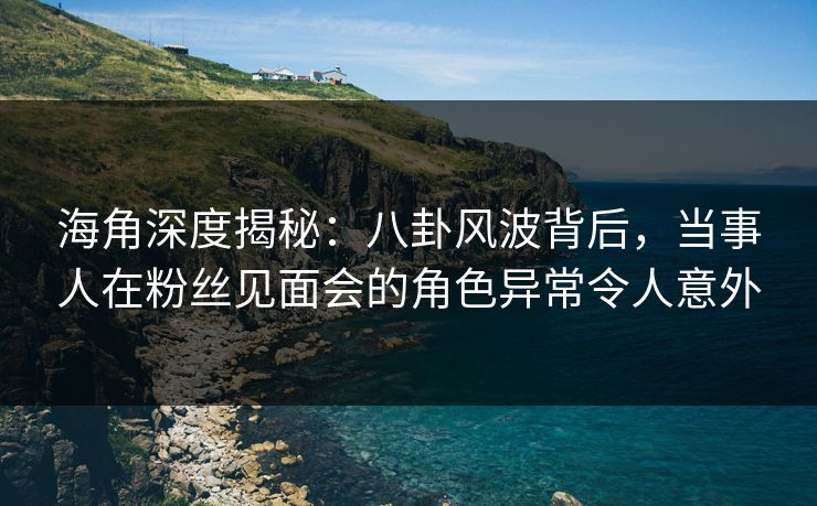 海角深度揭秘：八卦风波背后，当事人在粉丝见面会的角色异常令人意外