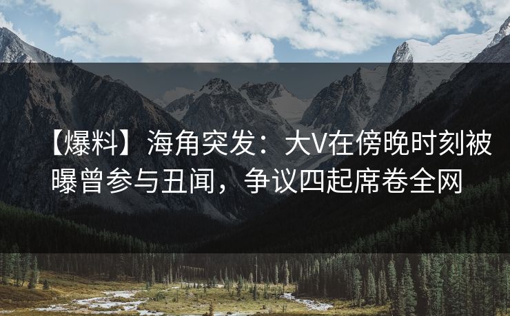 【爆料】海角突发：大V在傍晚时刻被曝曾参与丑闻，争议四起席卷全网  第1张