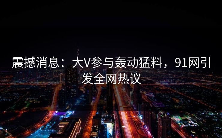 震撼消息：大V参与轰动猛料，91网引发全网热议  第1张