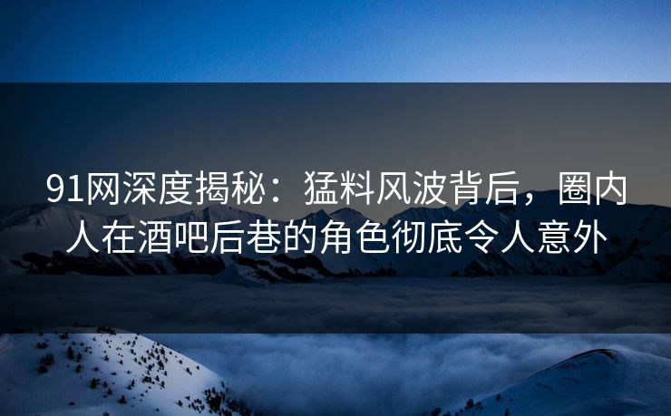 91网深度揭秘：猛料风波背后，圈内人在酒吧后巷的角色彻底令人意外