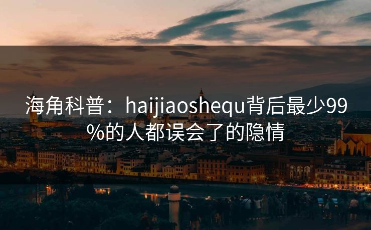 海角科普：haijiaoshequ背后最少99%的人都误会了的隐情