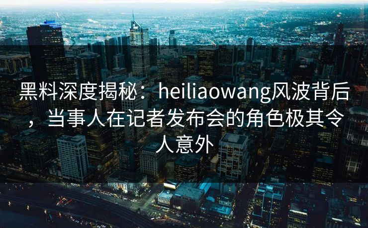 黑料深度揭秘：heiliaowang风波背后，当事人在记者发布会的角色极其令人意外