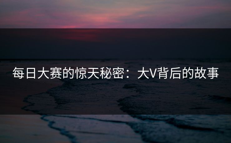 每日大赛的惊天秘密：大V背后的故事  第1张