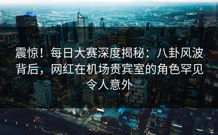 震惊！每日大赛深度揭秘：八卦风波背后，网红在机场贵宾室的角色罕见令人意外  第1张