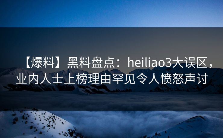 【爆料】黑料盘点：heiliao3大误区，业内人士上榜理由罕见令人愤怒声讨