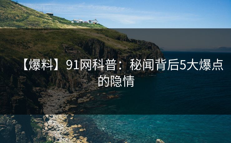 【爆料】91网科普：秘闻背后5大爆点的隐情  第1张