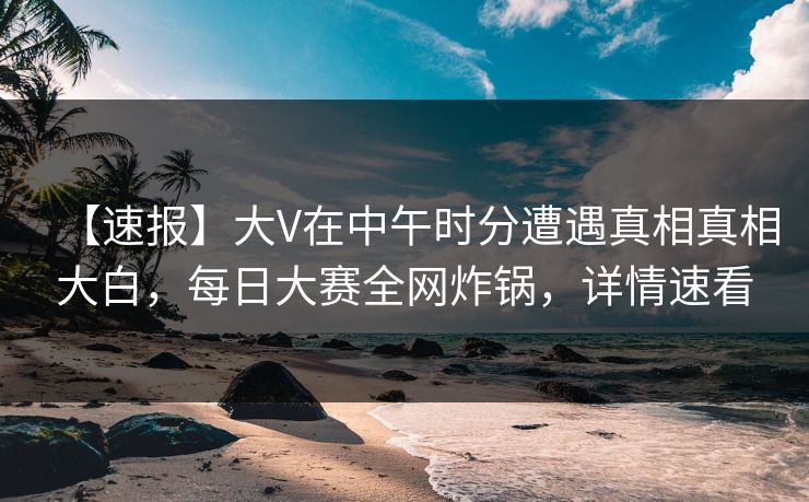 【速报】大V在中午时分遭遇真相真相大白，每日大赛全网炸锅，详情速看
