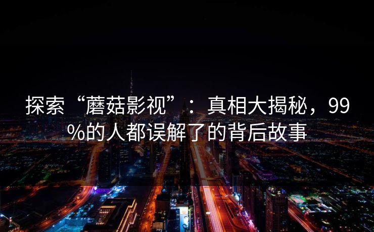 探索“蘑菇影视”：真相大揭秘，99%的人都误解了的背后故事