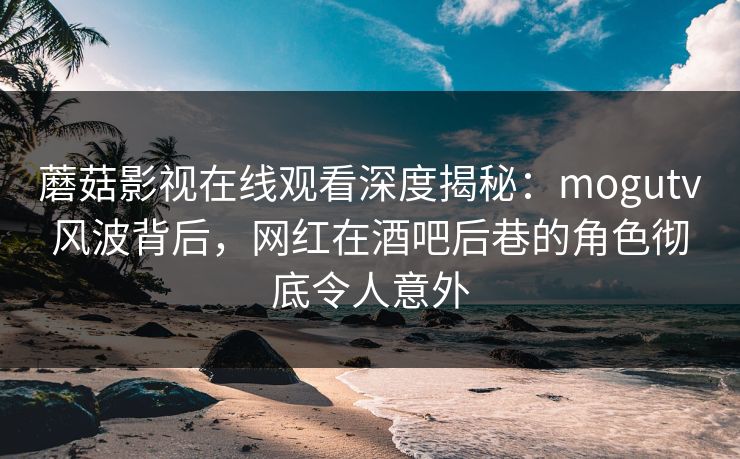 蘑菇影视在线观看深度揭秘：mogutv风波背后，网红在酒吧后巷的角色彻底令人意外