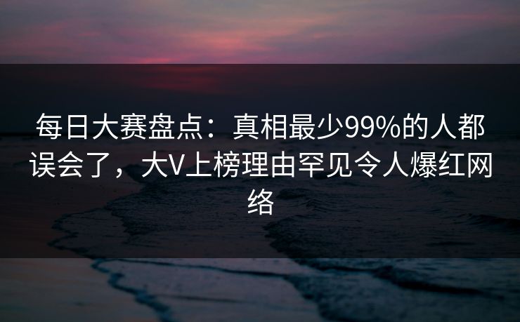 每日大赛盘点：真相最少99%的人都误会了，大V上榜理由罕见令人爆红网络