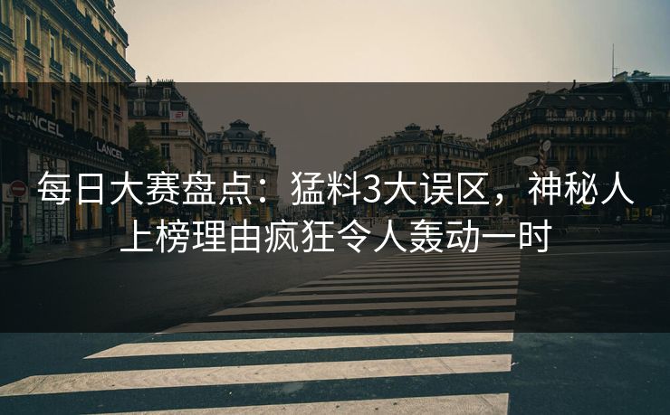 每日大赛盘点：猛料3大误区，神秘人上榜理由疯狂令人轰动一时
