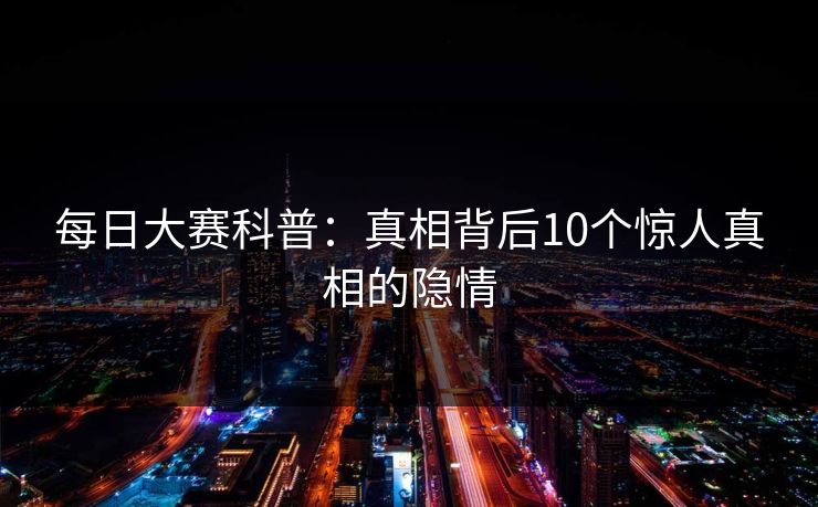 每日大赛科普：真相背后10个惊人真相的隐情