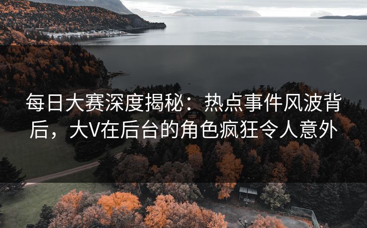 每日大赛深度揭秘：热点事件风波背后，大V在后台的角色疯狂令人意外