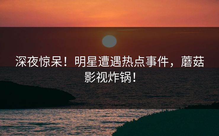 深夜惊呆！明星遭遇热点事件，蘑菇影视炸锅！  第1张