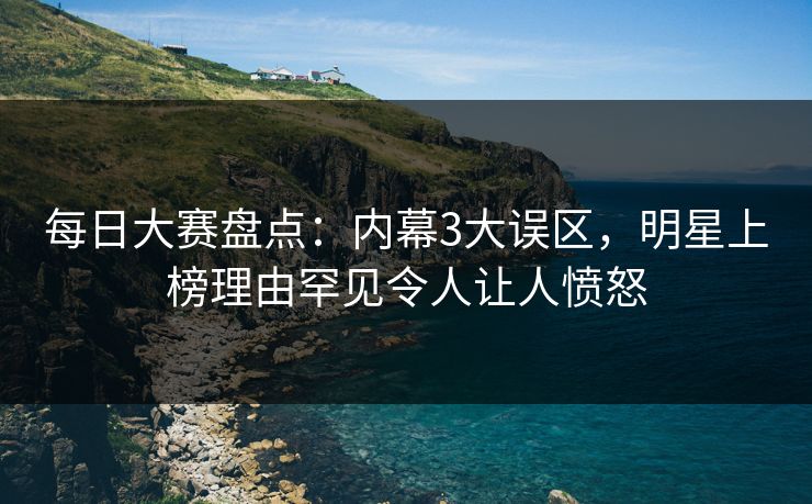 每日大赛盘点：内幕3大误区，明星上榜理由罕见令人让人愤怒