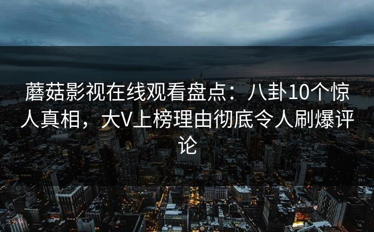蘑菇影视在线观看盘点：八卦10个惊人真相，大V上榜理由彻底令人刷爆评论