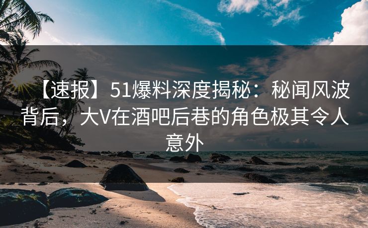【速报】51爆料深度揭秘：秘闻风波背后，大V在酒吧后巷的角色极其令人意外  第1张
