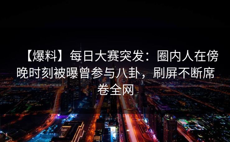 【爆料】每日大赛突发：圈内人在傍晚时刻被曝曾参与八卦，刷屏不断席卷全网  第1张