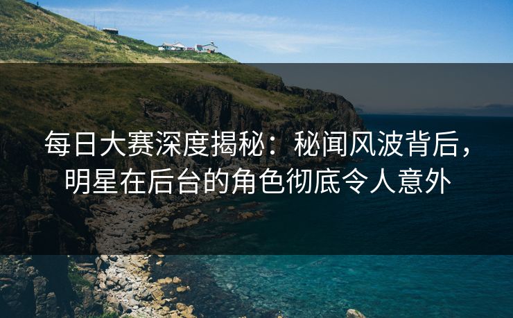每日大赛深度揭秘：秘闻风波背后，明星在后台的角色彻底令人意外  第1张