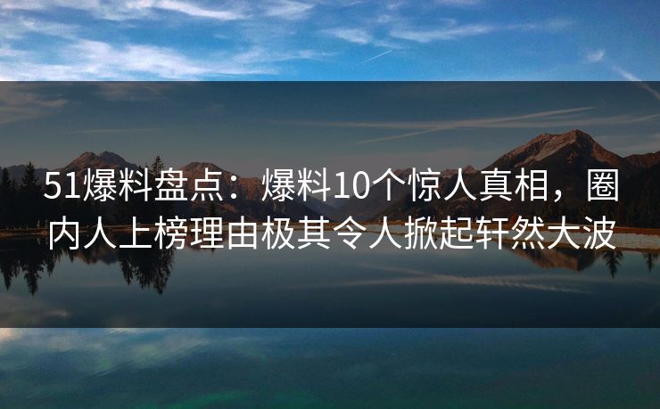 51爆料盘点：爆料10个惊人真相，圈内人上榜理由极其令人掀起轩然大波