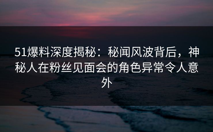 51爆料深度揭秘：秘闻风波背后，神秘人在粉丝见面会的角色异常令人意外  第1张