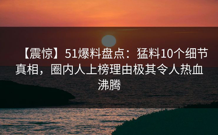 【震惊】51爆料盘点：猛料10个细节真相，圈内人上榜理由极其令人热血沸腾