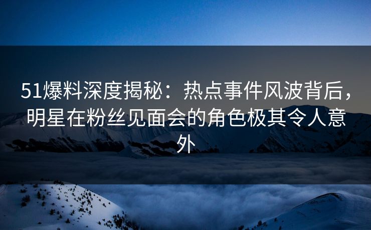 51爆料深度揭秘：热点事件风波背后，明星在粉丝见面会的角色极其令人意外