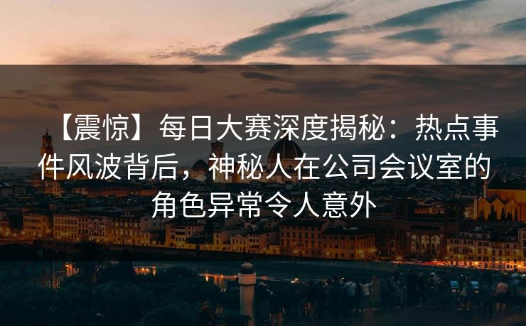 【震惊】每日大赛深度揭秘：热点事件风波背后，神秘人在公司会议室的角色异常令人意外