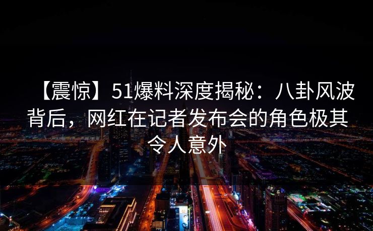 【震惊】51爆料深度揭秘：八卦风波背后，网红在记者发布会的角色极其令人意外