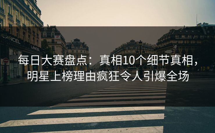 每日大赛盘点：真相10个细节真相，明星上榜理由疯狂令人引爆全场