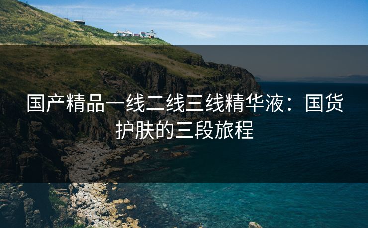国产精品一线二线三线精华液：国货护肤的三段旅程