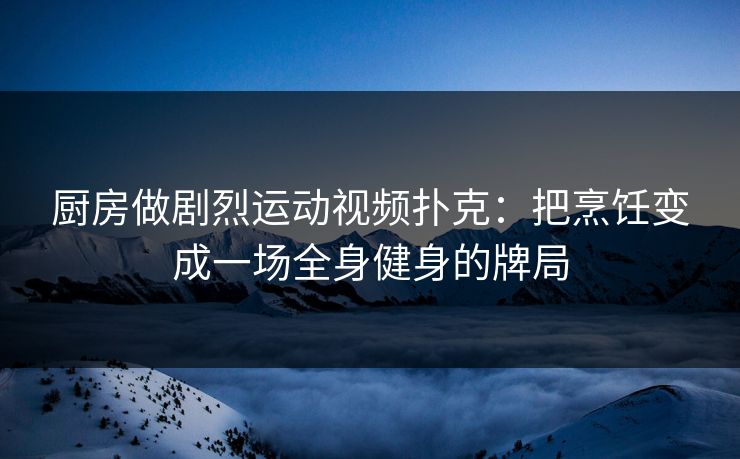 厨房做剧烈运动视频扑克：把烹饪变成一场全身健身的牌局