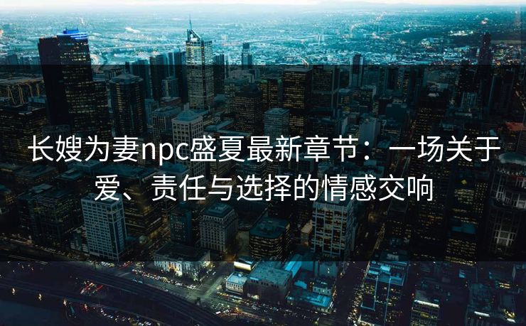 长嫂为妻npc盛夏最新章节：一场关于爱、责任与选择的情感交响