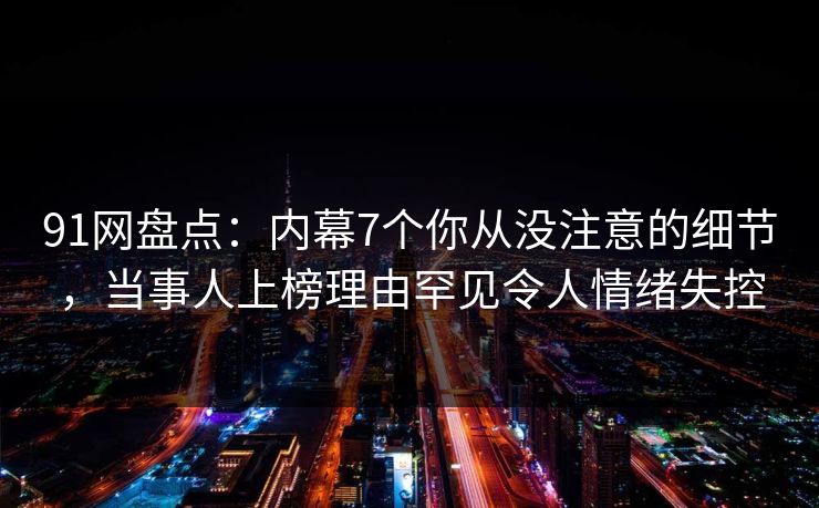 91网盘点：内幕7个你从没注意的细节，当事人上榜理由罕见令人情绪失控