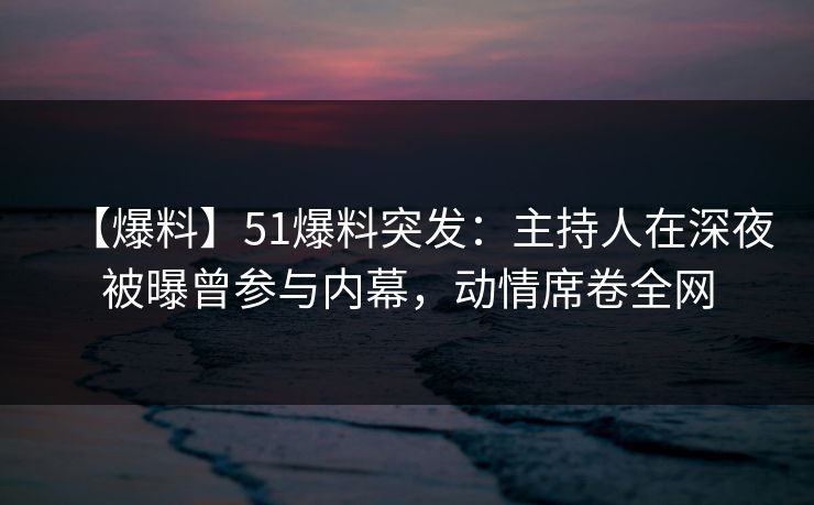 【爆料】51爆料突发：主持人在深夜被曝曾参与内幕，动情席卷全网