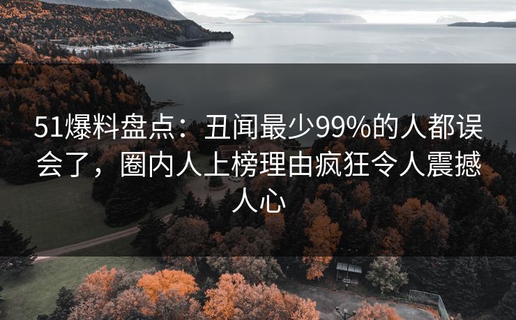 51爆料盘点：丑闻最少99%的人都误会了，圈内人上榜理由疯狂令人震撼人心