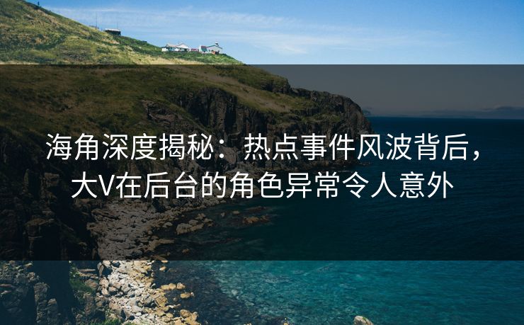海角深度揭秘：热点事件风波背后，大V在后台的角色异常令人意外